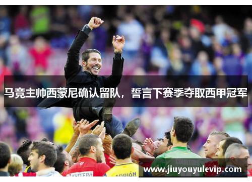 马竞主帅西蒙尼确认留队，誓言下赛季夺取西甲冠军