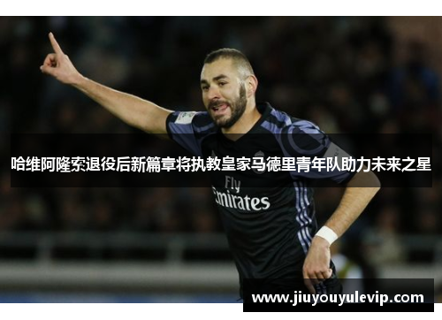 哈维阿隆索退役后新篇章将执教皇家马德里青年队助力未来之星