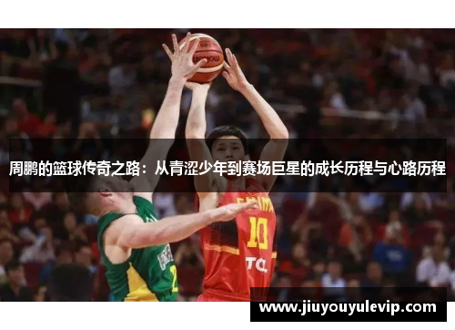 周鹏的篮球传奇之路：从青涩少年到赛场巨星的成长历程与心路历程